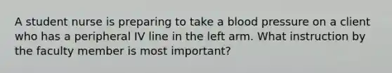 A student nurse is preparing to take a blood pressure on a client who has a peripheral IV line in the left arm. What instruction by the faculty member is most important?