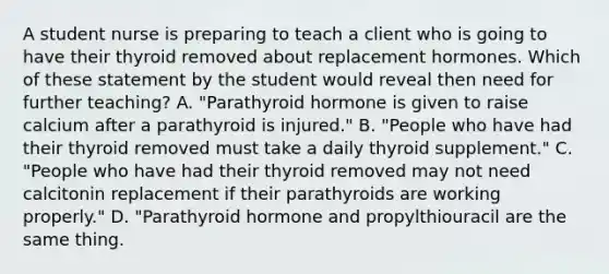 A student nurse is preparing to teach a client who is going to have their thyroid removed about replacement hormones. Which of these statement by the student would reveal then need for further teaching? A. "Parathyroid hormone is given to raise calcium after a parathyroid is injured." B. "People who have had their thyroid removed must take a daily thyroid supplement." C. "People who have had their thyroid removed may not need calcitonin replacement if their parathyroids are working properly." D. "Parathyroid hormone and propylthiouracil are the same thing.