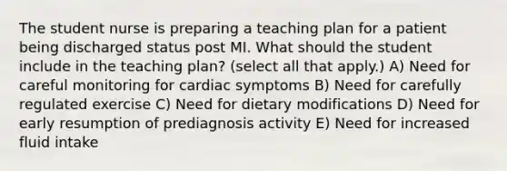 The student nurse is preparing a teaching plan for a patient being discharged status post MI. What should the student include in the teaching plan? (select all that apply.) A) Need for careful monitoring for cardiac symptoms B) Need for carefully regulated exercise C) Need for dietary modifications D) Need for early resumption of prediagnosis activity E) Need for increased fluid intake