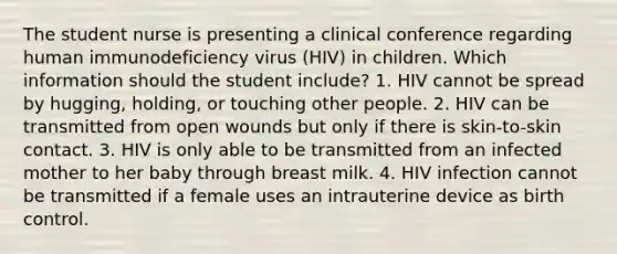 The student nurse is presenting a clinical conference regarding human immunodeficiency virus (HIV) in children. Which information should the student include? 1. HIV cannot be spread by hugging, holding, or touching other people. 2. HIV can be transmitted from open wounds but only if there is skin-to-skin contact. 3. HIV is only able to be transmitted from an infected mother to her baby through breast milk. 4. HIV infection cannot be transmitted if a female uses an intrauterine device as birth control.