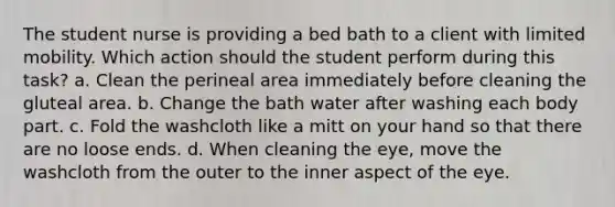 The student nurse is providing a bed bath to a client with limited mobility. Which action should the student perform during this task? a. Clean the perineal area immediately before cleaning the gluteal area. b. Change the bath water after washing each body part. c. Fold the washcloth like a mitt on your hand so that there are no loose ends. d. When cleaning the eye, move the washcloth from the outer to the inner aspect of the eye.