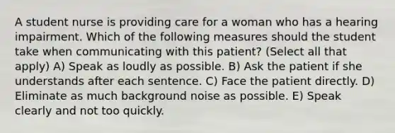 A student nurse is providing care for a woman who has a hearing impairment. Which of the following measures should the student take when communicating with this patient? (Select all that apply) A) Speak as loudly as possible. B) Ask the patient if she understands after each sentence. C) Face the patient directly. D) Eliminate as much background noise as possible. E) Speak clearly and not too quickly.