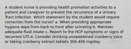 A student nurse is providing health promotion activities to a patient and caregiver to prevent the recurrence of a Urinary Tract Infection. Which statement by the student would require correction from the nurse? a. When providing appropriate hygiene wipe from back to front after urinating b. Maintain adequate fluid intake c. Report to the HCP symptoms or signs of recurrent UTI d. Consider drinking unsweetened cranberry juice or taking cranberry extract tablets 300-400 mg/day