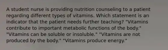 A student nurse is providing nutrition counseling to a patient regarding different types of vitamins. Which statement is an indicator that the patient needs further teaching? "Vitamins contribute to important metabolic functions of the body." "Vitamins can be soluble or insoluble." "Vitamins are not produced by the body." "Vitamins produce energy."