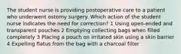 The student nurse is providing postoperative care to a patient who underwent ostomy surgery. Which action of the student nurse indicates the need for correction? 1 Using open-ended and transparent pouches 2 Emptying collecting bags when filled completely 3 Placing a pouch on irritated skin using a skin barrier 4 Expelling flatus from the bag with a charcoal filter