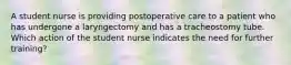 A student nurse is providing postoperative care to a patient who has undergone a laryngectomy and has a tracheostomy tube. Which action of the student nurse indicates the need for further training?