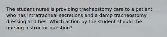 The student nurse is providing tracheostomy care to a patient who has intratracheal secretions and a damp tracheostomy dressing and ties. Which action by the student should the nursing instructor question?