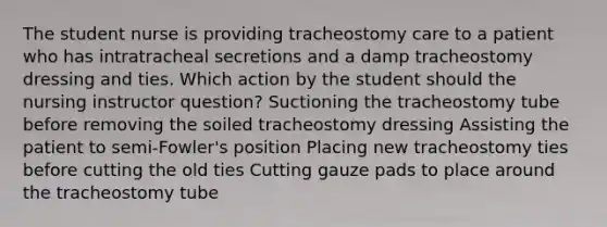 The student nurse is providing tracheostomy care to a patient who has intratracheal secretions and a damp tracheostomy dressing and ties. Which action by the student should the nursing instructor question? Suctioning the tracheostomy tube before removing the soiled tracheostomy dressing Assisting the patient to semi-Fowler's position Placing new tracheostomy ties before cutting the old ties Cutting gauze pads to place around the tracheostomy tube