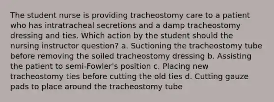 The student nurse is providing tracheostomy care to a patient who has intratracheal secretions and a damp tracheostomy dressing and ties. Which action by the student should the nursing instructor question? a. Suctioning the tracheostomy tube before removing the soiled tracheostomy dressing b. Assisting the patient to semi-Fowler's position c. Placing new tracheostomy ties before cutting the old ties d. Cutting gauze pads to place around the tracheostomy tube