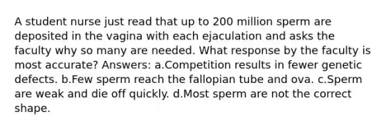 A student nurse just read that up to 200 million sperm are deposited in the vagina with each ejaculation and asks the faculty why so many are needed. What response by the faculty is most accurate? Answers: a.Competition results in fewer genetic defects. b.Few sperm reach the fallopian tube and ova. c.Sperm are weak and die off quickly. d.Most sperm are not the correct shape.