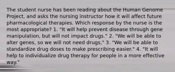 The student nurse has been reading about the Human Genome Project, and asks the nursing instructor how it will affect future pharmacological therapies. Which response by the nurse is the most appropriate? 1. "It will help prevent disease through gene manipulation, but will not impact drugs." 2. "We will be able to alter genes, so we will not need drugs," 3. "We will be able to standardize drug doses to make prescribing easier." 4. "It will help to individualize drug therapy for people in a more effective way."