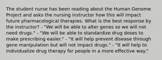 The student nurse has been reading about the Human Genome Project and asks the nursing instructor how this will impact future pharmacological therapies. What is the best response by the instructor? - "We will be able to alter genes so we will not need drugs." - "We will be able to standardize drug doses to make prescribing easier." - "It will help prevent disease through gene manipulation but will not impact drugs." - "It will help to individualize drug therapy for people in a more effective way."