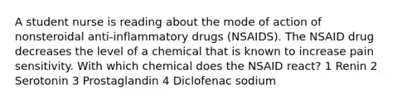 A student nurse is reading about the mode of action of nonsteroidal anti-inflammatory drugs (NSAIDS). The NSAID drug decreases the level of a chemical that is known to increase pain sensitivity. With which chemical does the NSAID react? 1 Renin 2 Serotonin 3 Prostaglandin 4 Diclofenac sodium