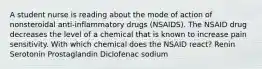 A student nurse is reading about the mode of action of nonsteroidal anti-inflammatory drugs (NSAIDS). The NSAID drug decreases the level of a chemical that is known to increase pain sensitivity. With which chemical does the NSAID react? Renin Serotonin Prostaglandin Diclofenac sodium