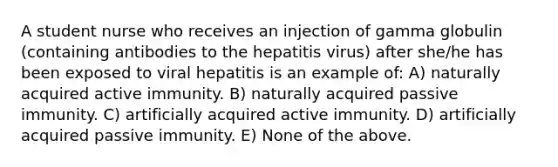 A student nurse who receives an injection of gamma globulin (containing antibodies to the hepatitis virus) after she/he has been exposed to viral hepatitis is an example of: A) naturally acquired active immunity. B) naturally acquired passive immunity. C) artificially acquired active immunity. D) artificially acquired passive immunity. E) None of the above.