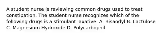 A student nurse is reviewing common drugs used to treat constipation. The student nurse recognizes which of the following drugs is a stimulant laxative. A. Bisaodyl B. Lactulose C. Magnesium Hydroxide D. Polycarbophil