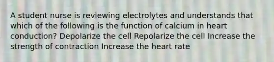 A student nurse is reviewing electrolytes and understands that which of the following is the function of calcium in heart conduction? Depolarize the cell Repolarize the cell Increase the strength of contraction Increase <a href='https://www.questionai.com/knowledge/kya8ocqc6o-the-heart' class='anchor-knowledge'>the heart</a> rate