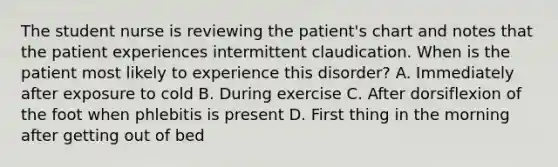 The student nurse is reviewing the patient's chart and notes that the patient experiences intermittent claudication. When is the patient most likely to experience this disorder? A. Immediately after exposure to cold B. During exercise C. After dorsiflexion of the foot when phlebitis is present D. First thing in the morning after getting out of bed