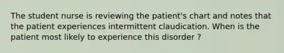 The student nurse is reviewing the patient's chart and notes that the patient experiences intermittent claudication. When is the patient most likely to experience this disorder ? ​