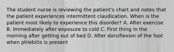 The student nurse is reviewing the patient's chart and notes that the patient experiences intermittent claudication. When is the patient most likely to experience this disorder? A. After exercise B. Immediately after exposure to cold C. First thing in the morning after getting out of bed D. After dorsiflexion of the foot when phlebitis is present