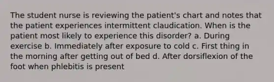 The student nurse is reviewing the patient's chart and notes that the patient experiences intermittent claudication. When is the patient most likely to experience this disorder? a. During exercise b. Immediately after exposure to cold c. First thing in the morning after getting out of bed d. After dorsiflexion of the foot when phlebitis is present