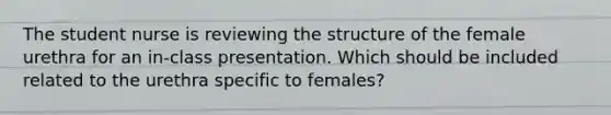 The student nurse is reviewing the structure of the female urethra for an in-class presentation. Which should be included related to the urethra specific to females?