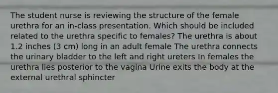 The student nurse is reviewing the structure of the female urethra for an in-class presentation. Which should be included related to the urethra specific to females? The urethra is about 1.2 inches (3 cm) long in an adult female The urethra connects the urinary bladder to the left and right ureters In females the urethra lies posterior to the vagina Urine exits the body at the external urethral sphincter