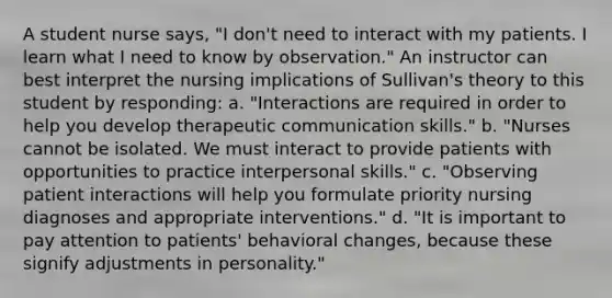 A student nurse says, "I don't need to interact with my patients. I learn what I need to know by observation." An instructor can best interpret the nursing implications of Sullivan's theory to this student by responding: a. "Interactions are required in order to help you develop therapeutic communication skills." b. "Nurses cannot be isolated. We must interact to provide patients with opportunities to practice interpersonal skills." c. "Observing patient interactions will help you formulate priority nursing diagnoses and appropriate interventions." d. "It is important to pay attention to patients' behavioral changes, because these signify adjustments in personality."