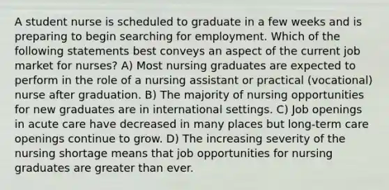 A student nurse is scheduled to graduate in a few weeks and is preparing to begin searching for employment. Which of the following statements best conveys an aspect of the current job market for nurses? A) Most nursing graduates are expected to perform in the role of a nursing assistant or practical (vocational) nurse after graduation. B) The majority of nursing opportunities for new graduates are in international settings. C) Job openings in acute care have decreased in many places but long-term care openings continue to grow. D) The increasing severity of the nursing shortage means that job opportunities for nursing graduates are greater than ever.