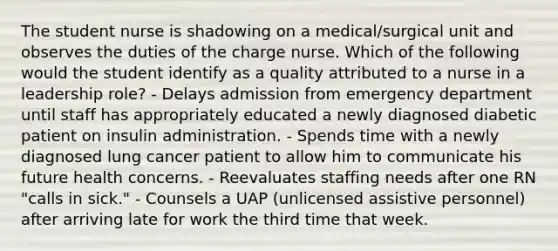 The student nurse is shadowing on a medical/surgical unit and observes the duties of the charge nurse. Which of the following would the student identify as a quality attributed to a nurse in a leadership role? - Delays admission from emergency department until staff has appropriately educated a newly diagnosed diabetic patient on insulin administration. - Spends time with a newly diagnosed lung cancer patient to allow him to communicate his future health concerns. - Reevaluates staffing needs after one RN "calls in sick." - Counsels a UAP (unlicensed assistive personnel) after arriving late for work the third time that week.