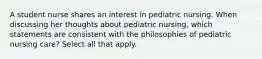 A student nurse shares an interest in pediatric nursing. When discussing her thoughts about pediatric nursing, which statements are consistent with the philosophies of pediatric nursing care? Select all that apply.