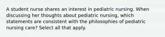 A student nurse shares an interest in pediatric nursing. When discussing her thoughts about pediatric nursing, which statements are consistent with the philosophies of pediatric nursing care? Select all that apply.