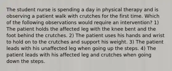 The student nurse is spending a day in physical therapy and is observing a patient walk with crutches for the first time. Which of the following observations would require an intervention? 1) The patient holds the affected leg with the knee bent and the foot behind the crutches. 2) The patient uses his hands and wrist to hold on to the crutches and support his weight. 3) The patient leads with his unaffected leg when going up the steps. 4) The patient leads with his affected leg and crutches when going down the steps.