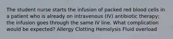 The student nurse starts the infusion of packed red blood cells in a patient who is already on intravenous (IV) antibiotic therapy; the infusion goes through the same IV line. What complication would be expected? Allergy Clotting Hemolysis Fluid overload