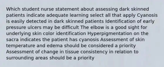 Which student nurse statement about assessing dark skinned patients indicate adequate learning select all that apply Cyanosis is easily detected in dark skinned patients Identification of early pressure ulcers may be difficult The elbow is a good sight for underlying skin color identification Hyperpigmentation on the sacra indicates the patient has cyanosis Assessment of skin temperature and edema should be considered a priority Assessment of change in tissue consistency in relation to surrounding areas should be a priority