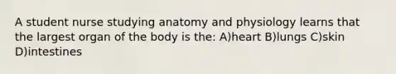 A student nurse studying anatomy and physiology learns that the largest organ of the body is the: A)heart B)lungs C)skin D)intestines