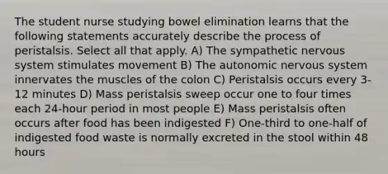 The student nurse studying bowel elimination learns that the following statements accurately describe the process of peristalsis. Select all that apply. A) The sympathetic nervous system stimulates movement B) The autonomic nervous system innervates the muscles of the colon C) Peristalsis occurs every 3-12 minutes D) Mass peristalsis sweep occur one to four times each 24-hour period in most people E) Mass peristalsis often occurs after food has been indigested F) One-third to one-half of indigested food waste is normally excreted in the stool within 48 hours