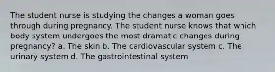 The student nurse is studying the changes a woman goes through during pregnancy. The student nurse knows that which body system undergoes the most dramatic changes during pregnancy? a. The skin b. The cardiovascular system c. The urinary system d. The gastrointestinal system