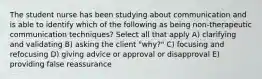 The student nurse has been studying about communication and is able to identify which of the following as being non-therapeutic communication techniques? Select all that apply A) clarifying and validating B) asking the client "why?" C) focusing and refocusing D) giving advice or approval or disapproval E) providing false reassurance