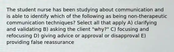 The student nurse has been studying about communication and is able to identify which of the following as being non-therapeutic communication techniques? Select all that apply A) clarifying and validating B) asking the client "why?" C) focusing and refocusing D) giving advice or approval or disapproval E) providing false reassurance