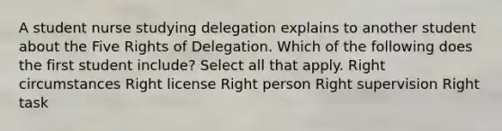 A student nurse studying delegation explains to another student about the Five Rights of Delegation. Which of the following does the first student include? Select all that apply. Right circumstances Right license Right person Right supervision Right task