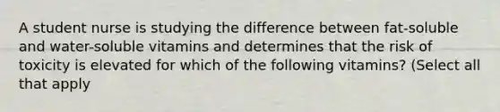 A student nurse is studying the difference between fat-soluble and water-soluble vitamins and determines that the risk of toxicity is elevated for which of the following vitamins? (Select all that apply