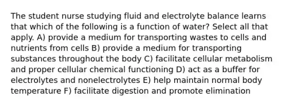 The student nurse studying fluid and electrolyte balance learns that which of the following is a function of water? Select all that apply. A) provide a medium for transporting wastes to cells and nutrients from cells B) provide a medium for transporting substances throughout the body C) facilitate cellular metabolism and proper cellular chemical functioning D) act as a buffer for electrolytes and nonelectrolytes E) help maintain normal body temperature F) facilitate digestion and promote elimination