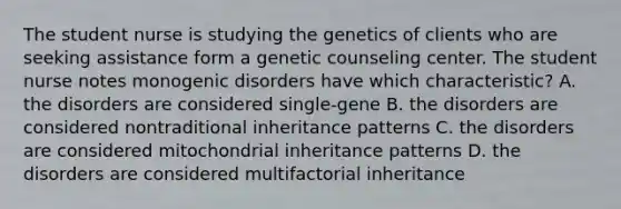 The student nurse is studying the genetics of clients who are seeking assistance form a genetic counseling center. The student nurse notes monogenic disorders have which characteristic? A. the disorders are considered single-gene B. the disorders are considered nontraditional inheritance patterns C. the disorders are considered mitochondrial inheritance patterns D. the disorders are considered multifactorial inheritance