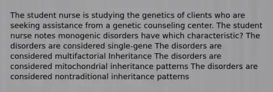 The student nurse is studying the genetics of clients who are seeking assistance from a genetic counseling center. The student nurse notes monogenic disorders have which characteristic? The disorders are considered single-gene The disorders are considered multifactorial Inheritance The disorders are considered mitochondrial inheritance patterns The disorders are considered nontraditional inheritance patterns