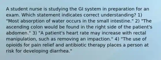 A student nurse is studying the GI system in preparation for an exam. Which statement indicates correct understanding? 1) "Most absorption of water occurs in the small intestine." 2) "The ascending colon would be found in the right side of the patient's abdomen." 3) "A patient's heart rate may increase with rectal manipulation, such as removing an impaction." 4) "The use of opioids for pain relief and antibiotic therapy places a person at risk for developing diarrhea."