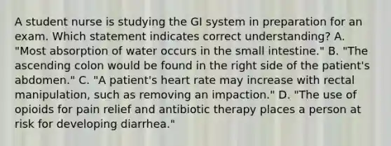 A student nurse is studying the GI system in preparation for an exam. Which statement indicates correct understanding? A. "Most absorption of water occurs in the small intestine." B. "The ascending colon would be found in the right side of the patient's abdomen." C. "A patient's heart rate may increase with rectal manipulation, such as removing an impaction." D. "The use of opioids for pain relief and antibiotic therapy places a person at risk for developing diarrhea."