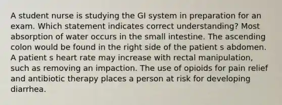 A student nurse is studying the GI system in preparation for an exam. Which statement indicates correct understanding? Most absorption of water occurs in the small intestine. The ascending colon would be found in the right side of the patient s abdomen. A patient s heart rate may increase with rectal manipulation, such as removing an impaction. The use of opioids for pain relief and antibiotic therapy places a person at risk for developing diarrhea.