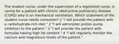 The student nurse, under the supervision of a registered nurse, is caring for a patient with chronic obstructive pulmonary disease (COPD) who is on mechanical ventilation. Which statement of the student nurse needs correction? 1 "I will provide the patient with a carbohydrate-rich diet." 2 "I will administer proton-pump inhibitors to the patient." 3 "I will provide the patient with formulas having high fat content." 4 "I will regularly monitor the calcium and magnesium levels of the patient."