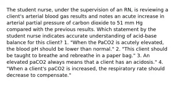 The student nurse, under the supervision of an RN, is reviewing a client's arterial blood gas results and notes an acute increase in arterial partial pressure of carbon dioxide to 51 mm Hg compared with the previous results. Which statement by the student nurse indicates accurate understanding of acid-base balance for this client? 1. "When the PaCO2 is acutely elevated, the blood pH should be lower than normal." 2. "This client should be taught to breathe and rebreathe in a paper bag." 3. An elevated paCO2 always means that a client has an acidosis." 4. "When a client's paCO2 is increased, the respiratory rate should decrease to compensate."